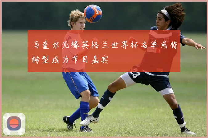马奎尔无缘英格兰世界杯名单或将转型成为节目嘉宾