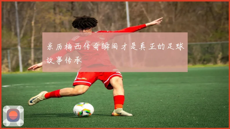 亲历梅西传奇瞬间才是真正的足球故事传承