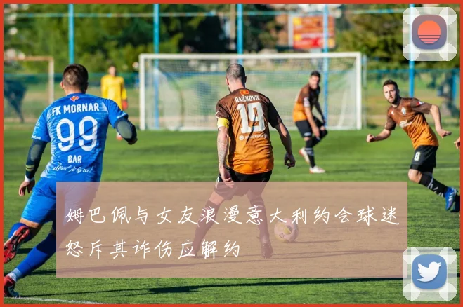 姆巴佩与女友浪漫意大利约会球迷怒斥其诈伤应解约
