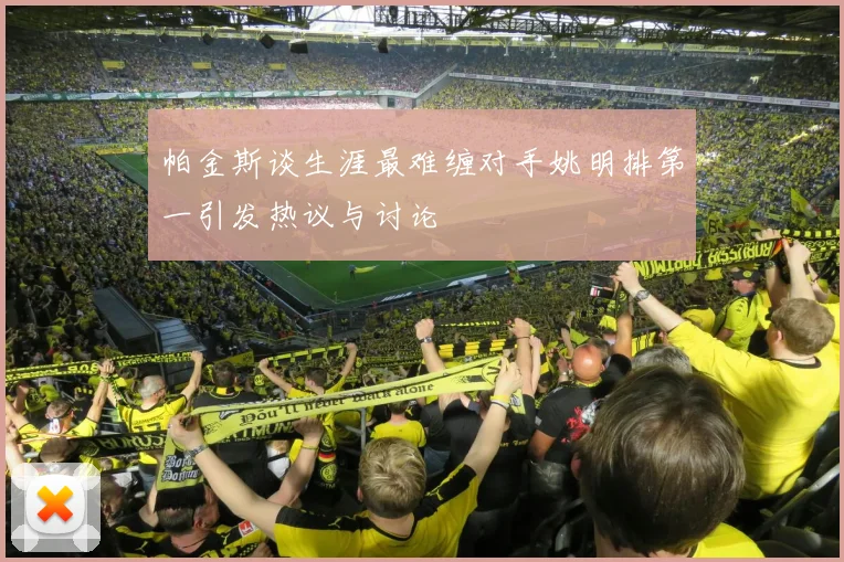 帕金斯谈生涯最难缠对手姚明排第一引发热议与讨论