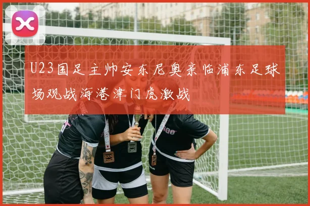 U23国足主帅安东尼奥亲临浦东足球场观战海港津门虎激战