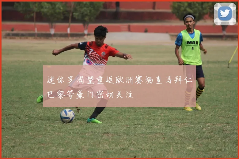迷你罗渴望重返欧洲赛场皇马拜仁巴黎等豪门密切关注