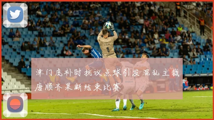 津门虎补时抗议点球引发混乱主裁唐顺齐果断结束比赛