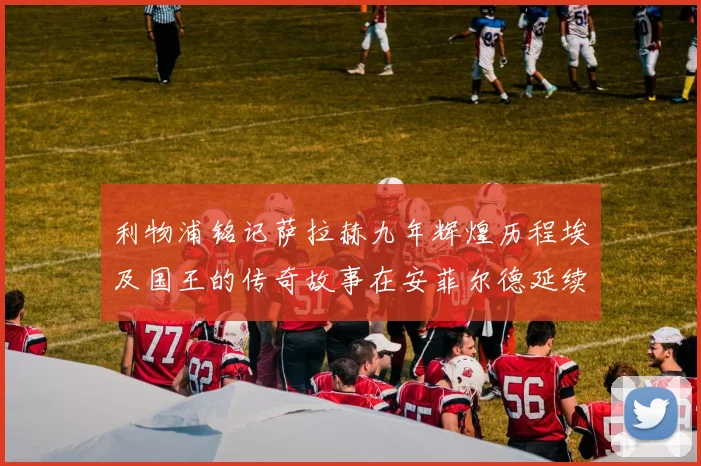 利物浦铭记萨拉赫九年辉煌历程埃及国王的传奇故事在安菲尔德延续