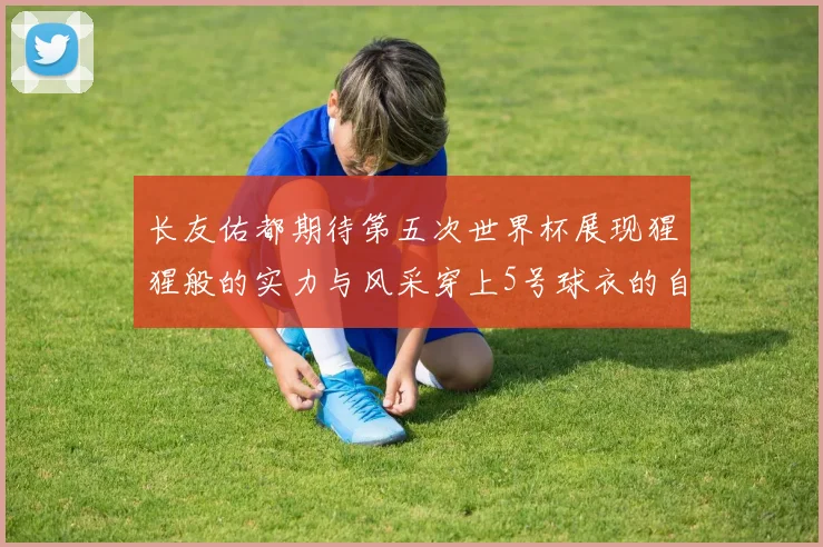 长友佑都期待第五次世界杯展现猩猩般的实力与风采穿上5号球衣的自豪感