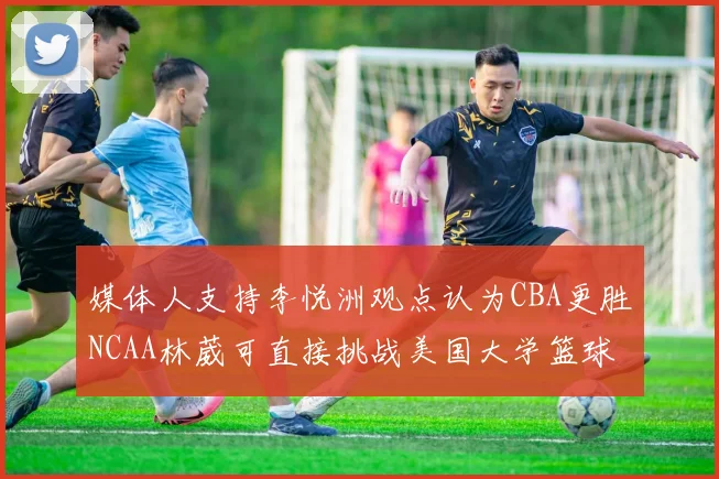 媒体人支持李悦洲观点认为CBA更胜NCAA林葳可直接挑战美国大学篮球
