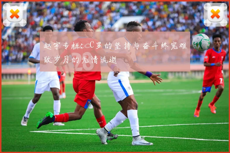 赵宇专栏：C罗的坚持与奋斗终究难敌岁月的无情流逝